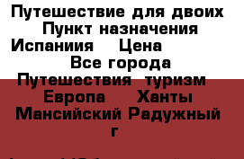 Путешествие для двоих  › Пункт назначения ­ Испаниия  › Цена ­ 83 000 - Все города Путешествия, туризм » Европа   . Ханты-Мансийский,Радужный г.